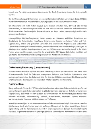 White Paper PDF: Grundlagen eines Dateiformats 12
Layout- und Formatierungsangaben stammen aus der Quell-Anwendung, in der die Seiten erstellt
wurden.
Bei der Umwandlung von Dokumenten aus anderen Formaten mit festem Layout (zum Beispiel XPS) in
PDF transformieren PDF-Programme die Ursprungsobjekte in der Regel unmittelbar in PDF.
Um Dokumente mit nicht festem Layout (zum Beispiel einfacher Text, RTF-Text oder HTML)
umzuwandeln, ist der ursprüngliche Inhalt auf eine feste Anzahl von Seiten mit einer bestimmten
Größe zu verteilen. Der Inhalt jeder Seite erhält dabei ein festes Layout, das nachträglich nicht mehr
geändert werden kann.
Leistungsfähige PDF-Kaufprogramme bieten anders als Freeware vielfältige Funktionen zur
Bearbeitung der Seiteninhalte: Hinzufügen, Entfernen und Ändern von Seiten, Texten und Text-
Eigenschaften, Bildern und grafischen Elementen. Die automatische Anpassung des Seiteninhalt-
Layouts wie zum Beispiel in Microsoft Word, dessen Dokumente über kein festes Layout verfügen, ist
allerdings nicht möglich. Aus diesem Grund kann ein PDF-Dokument auch nicht sinnvoll in das Word-
Format umgewandelt werden, wenn Sie das ursprüngliche PDF-Layout beibehalten möchten und
gleichzeitig die üblichen Bearbeitungsmöglichkeiten von Word nicht einschränken.
Dokumentgliederung (Lesezeichen)
PDF-Dokumente enthalten optional auch eine Gliederung in Form von Lesezeichen. Mit dieser kann
sich der Anwender durch das Dokument bewegen und darin von einer Stelle im Dokument zu einer
anderen „springen“, ohne das Dokument Seite für Seite durchblättern zu müssen. Die Gliederung hat
eine hierarchische Baumstruktur und fungiert als Inhaltsverzeichnis des Dokuments.
Kommentare
Das grundlegende Prinzip des PDF-Formats ist wie bereits erwähnt, dass Dokumente in diesem Format
nicht umfangreich geändert werden sollen. Es gibt aber dennoch - oder gerade deshalb - umfangreiche
Möglichkeiten, den Inhalt von PDF-Dateien zu kommentieren. Als Kommentartypen stehen unter
anderem Notizzettel, Textmarkierung, Stempel, Wasserzeichen, Textboxen, Formen, Freihand-
Markierung, Audio, Video und 3D-Illustrationen zur Verfügung.
Jedes Kommentarobjekt ist mit einer oder mehreren Dokumentseiten verknüpft. Kommentare werden
üblicherweise durch ein Symbol oder ein grafisches Element auf der (den) zugehörigen Seite(n)
repräsentiert, und der Kommentarinhalt wird in einem rechteckigen Bereich (Kommentarbereich)
angezeigt. Eigentlicher Seiteninhalt (Abfolge grafischer Elemente) und Kommentarinhalt sind zwei
 