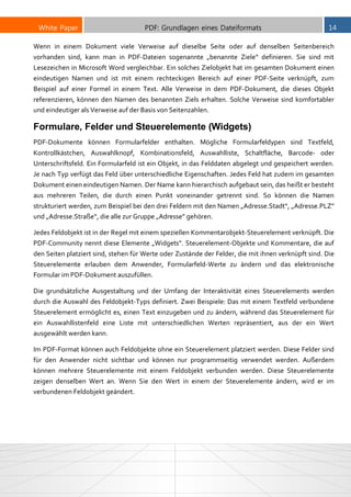 White Paper PDF: Grundlagen eines Dateiformats 14
Wenn in einem Dokument viele Verweise auf dieselbe Seite oder auf denselben Seitenbereich
vorhanden sind, kann man in PDF-Dateien sogenannte „benannte Ziele“ definieren. Sie sind mit
Lesezeichen in Microsoft Word vergleichbar. Ein solches Zielobjekt hat im gesamten Dokument einen
eindeutigen Namen und ist mit einem rechteckigen Bereich auf einer PDF-Seite verknüpft, zum
Beispiel auf einer Formel in einem Text. Alle Verweise in dem PDF-Dokument, die dieses Objekt
referenzieren, können den Namen des benannten Ziels erhalten. Solche Verweise sind komfortabler
und eindeutiger als Verweise auf der Basis von Seitenzahlen.
Formulare, Felder und Steuerelemente (Widgets)
PDF-Dokumente können Formularfelder enthalten. Mögliche Formularfeldypen sind Textfeld,
Kontrollkästchen, Auswahlknopf, Kombinationsfeld, Auswahlliste, Schaltfläche, Barcode- oder
Unterschriftsfeld. Ein Formularfeld ist ein Objekt, in das Felddaten abgelegt und gespeichert werden.
Je nach Typ verfügt das Feld über unterschiedliche Eigenschaften. Jedes Feld hat zudem im gesamten
Dokument einen eindeutigen Namen. Der Name kann hierarchisch aufgebaut sein, das heißt er besteht
aus mehreren Teilen, die durch einen Punkt voneinander getrennt sind. So können die Namen
strukturiert werden, zum Beispiel bei den drei Feldern mit den Namen „Adresse.Stadt“, „Adresse.PLZ”
und „Adresse.Straße“, die alle zur Gruppe „Adresse” gehören.
Jedes Feldobjekt ist in der Regel mit einem speziellen Kommentarobjekt-Steuerelement verknüpft. Die
PDF-Community nennt diese Elemente „Widgets“. Steuerelement-Objekte und Kommentare, die auf
den Seiten platziert sind, stehen für Werte oder Zustände der Felder, die mit ihnen verknüpft sind. Die
Steuerelemente erlauben dem Anwender, Formularfeld-Werte zu ändern und das elektronische
Formular im PDF-Dokument auszufüllen.
Die grundsätzliche Ausgestaltung und der Umfang der Interaktivität eines Steuerelements werden
durch die Auswahl des Feldobjekt-Typs definiert. Zwei Beispiele: Das mit einem Textfeld verbundene
Steuerelement ermöglicht es, einen Text einzugeben und zu ändern, während das Steuerelement für
ein Auswahllistenfeld eine Liste mit unterschiedlichen Werten repräsentiert, aus der ein Wert
ausgewählt werden kann.
Im PDF-Format können auch Feldobjekte ohne ein Steuerelement platziert werden. Diese Felder sind
für den Anwender nicht sichtbar und können nur programmseitig verwendet werden. Außerdem
können mehrere Steuerelemente mit einem Feldobjekt verbunden werden. Diese Steuerelemente
zeigen denselben Wert an. Wenn Sie den Wert in einem der Steuerelemente ändern, wird er im
verbundenen Feldobjekt geändert.
 