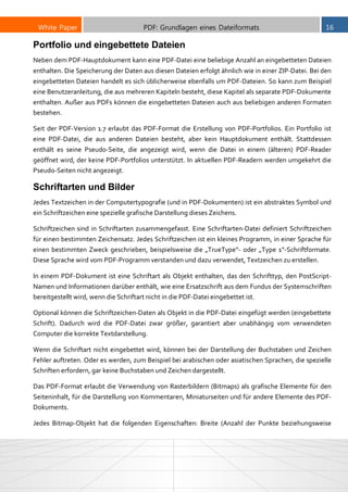 White Paper PDF: Grundlagen eines Dateiformats 16
Portfolio und eingebettete Dateien
Neben dem PDF-Hauptdokument kann eine PDF-Datei eine beliebige Anzahl an eingebetteten Dateien
enthalten. Die Speicherung der Daten aus diesen Dateien erfolgt ähnlich wie in einer ZIP-Datei. Bei den
eingebetteten Dateien handelt es sich üblicherweise ebenfalls um PDF-Dateien. So kann zum Beispiel
eine Benutzeranleitung, die aus mehreren Kapiteln besteht, diese Kapitel als separate PDF-Dokumente
enthalten. Außer aus PDFs können die eingebetteten Dateien auch aus beliebigen anderen Formaten
bestehen.
Seit der PDF-Version 1.7 erlaubt das PDF-Format die Erstellung von PDF-Portfolios. Ein Portfolio ist
eine PDF-Datei, die aus anderen Dateien besteht, aber kein Hauptdokument enthält. Stattdessen
enthält es seine Pseudo-Seite, die angezeigt wird, wenn die Datei in einem (älteren) PDF-Reader
geöffnet wird, der keine PDF-Portfolios unterstützt. In aktuellen PDF-Readern werden umgekehrt die
Pseudo-Seiten nicht angezeigt.
Schriftarten und Bilder
Jedes Textzeichen in der Computertypografie (und in PDF-Dokumenten) ist ein abstraktes Symbol und
ein Schriftzeichen eine spezielle grafische Darstellung dieses Zeichens.
Schriftzeichen sind in Schriftarten zusammengefasst. Eine Schriftarten-Datei definiert Schriftzeichen
für einen bestimmten Zeichensatz. Jedes Schriftzeichen ist ein kleines Programm, in einer Sprache für
einen bestimmten Zweck geschrieben, beispielsweise die „TrueType“- oder „Type 1“-Schriftformate.
Diese Sprache wird vom PDF-Programm verstanden und dazu verwendet, Textzeichen zu erstellen.
In einem PDF-Dokument ist eine Schriftart als Objekt enthalten, das den Schrifttyp, den PostScript-
Namen und Informationen darüber enthält, wie eine Ersatzschrift aus dem Fundus der Systemschriften
bereitgestellt wird, wenn die Schriftart nicht in die PDF-Datei eingebettet ist.
Optional können die Schriftzeichen-Daten als Objekt in die PDF-Datei eingefügt werden (eingebettete
Schrift). Dadurch wird die PDF-Datei zwar größer, garantiert aber unabhängig vom verwendeten
Computer die korrekte Textdarstellung.
Wenn die Schriftart nicht eingebettet wird, können bei der Darstellung der Buchstaben und Zeichen
Fehler auftreten. Oder es werden, zum Beispiel bei arabischen oder asiatischen Sprachen, die spezielle
Schriften erfordern, gar keine Buchstaben und Zeichen dargestellt.
Das PDF-Format erlaubt die Verwendung von Rasterbildern (Bitmaps) als grafische Elemente für den
Seiteninhalt, für die Darstellung von Kommentaren, Miniaturseiten und für andere Elemente des PDF-
Dokuments.
Jedes Bitmap-Objekt hat die folgenden Eigenschaften: Breite (Anzahl der Punkte beziehungsweise
 