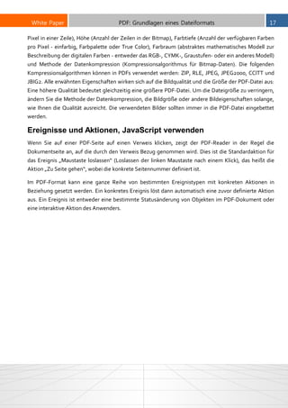 White Paper PDF: Grundlagen eines Dateiformats 17
Pixel in einer Zeile), Höhe (Anzahl der Zeilen in der Bitmap), Farbtiefe (Anzahl der verfügbaren Farben
pro Pixel - einfarbig, Farbpalette oder True Color), Farbraum (abstraktes mathematisches Modell zur
Beschreibung der digitalen Farben - entweder das RGB-, CYMK-, Graustufen- oder ein anderes Modell)
und Methode der Datenkompression (Kompressionsalgorithmus für Bitmap-Daten). Die folgenden
Kompressionsalgorithmen können in PDFs verwendet werden: ZIP, RLE, JPEG, JPEG2000, CCITT und
JBIG2. Alle erwähnten Eigenschaften wirken sich auf die Bildqualität und die Größe der PDF-Datei aus:
Eine höhere Qualität bedeutet gleichzeitig eine größere PDF-Datei. Um die Dateigröße zu verringern,
ändern Sie die Methode der Datenkompression, die Bildgröße oder andere Bildeigenschaften solange,
wie Ihnen die Qualität ausreicht. Die verwendeten Bilder sollten immer in die PDF-Datei eingebettet
werden.
Ereignisse und Aktionen, JavaScript verwenden
Wenn Sie auf einer PDF-Seite auf einen Verweis klicken, zeigt der PDF-Reader in der Regel die
Dokumentseite an, auf die durch den Verweis Bezug genommen wird. Dies ist die Standardaktion für
das Ereignis „Maustaste loslassen“ (Loslassen der linken Maustaste nach einem Klick), das heißt die
Aktion „Zu Seite gehen“, wobei die konkrete Seitennummer definiert ist.
Im PDF-Format kann eine ganze Reihe von bestimmten Ereignistypen mit konkreten Aktionen in
Beziehung gesetzt werden. Ein konkretes Ereignis löst dann automatisch eine zuvor definierte Aktion
aus. Ein Ereignis ist entweder eine bestimmte Statusänderung von Objekten im PDF-Dokument oder
eine interaktive Aktion des Anwenders.
 