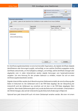 White Paper PDF: Grundlagen eines Dateiformats 20
Ein Zertifizierungsdiensteanbieter ist eine kommerzielle Organisation, die digitale Zertifikate (digitale
Identifikatoren oder Kennungen) ausgibt, nachverfolgt, an wen welches Zertifikat ausgegeben wurde,
Zertifikate unterschreibt, um ihre Gültigkeit zu belegen, und verfolgt, welche Zertifikate entzogen oder
abgelaufen sind. In vielen Unternehmen werden digitale Kennungen vom Systemadministrator
vergeben. Um eine Kennung für den privaten Gebrauch zu erhalten, müssen Sie sich an einen
Zertifizierungsdiensteanbieter wenden.
Digitale Unterschriften werden durch Berechnung eines Zahlenwerts erstellt, der eine Kurzfassung aller
Daten im Dokument ist. Der Zahlenwert wird in der PDF-Datei abgelegt. Bei der Überprüfung der
Unterschrift wird der Zahlenwert neu errechnet und mit dem in der PDF-Datei abgelegten Wert
verglichen. Wenn beide Zahlenwerte gleich sind, wurde das Dokument nicht verändert. Unterschiede in
den Werten besagen, dass seit der Unterzeichnung des Dokuments Änderungen erfolgt sind.
Optional kann jede Unterschrift auch mit einem Zeitstempel versehen werden. Bei einer mit einem
 