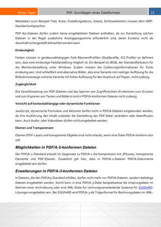 White Paper PDF: Grundlagen eines Dateiformats 23
Metadaten (zum Beispiel Titel, Autor, Erstellungsdatum, Zweck, Schlüsselwörter) müssen dem XMP-
Standard entsprechen.
PDF-A/1-Dateien dürfen zudem keine eingebetteten Dateien enthalten, da zur Darstellung solchen
Dateien in der Regel zusätzliche Anzeigeprogramme erforderlich sind, deren Existenz nicht als
dauerhaft sichergestellt betrachtet werden kann.
Eindeutigkeit
Farben müssen in geräteunabhängigen Farb-Räumen/Profilen (Quellprofile, ICC-Profile) so definiert
sein, dass eine eindeutige Farbdarstellung möglich ist. Ein Beispiel ist sRGB, der Standardfarbraum für
die Monitordarstellung unter Windows. Zudem müssen die Codierungsinformationen für Fonts
eindeutig sein. Und schließlich sind alternative Bilder, also eine Variante mit niedriger Auflösung für die
Bildschirmanzeige und eine Variante mit hoher Auflösung für den Ausdruck auf Papier, nicht zulässig.
Zugänglichkeit
Die Verschlüsselung von PDF-Dateien und das Sperren von Zugriffsrechten (Funktionen zum Drucken
und zum Kopieren von Texten und Bildern) sind in PDF/A-konformen Dateien nicht zulässig.
Verzicht auf kontextabhängige oder dynamische Funktionen
JavaScript, dynamische Formulare und Aktionen dürfen nicht in PDF/A-Dateien eingebunden werden,
da ihre Ausführung den Inhalt und/oder die Darstellung der PDF-Datei verändern oder beeinflussen
kann. Auch Audio- oder Videodaten dürfen nicht eingebettet werden.
Ebenen und Transparenzen
Ebenen (PDF-Layer) und transparente Objekte sind nicht erlaubt, wenn eine Datei PDF/A-konform sein
soll.
Möglichkeiten in PDF/A-2-konformen Dateien
Der PDF/A-2-Standard erlaubt im Gegensatz zu PDF/A-1 die Kompression mit JPG2000, transparente
Elemente und PDF-Ebenen. Zusätzlich gilt hier, dass in PDF/A-2-Dateien PDF/A-Dokumente
eingebettet sein dürfen.
Erweiterungen in PDF/A-3-konformen Dateien
In Dateien, die den PDF/A3-Standard erfüllen, dürfen nicht mehr nur PDF/A-Dateien, sondern beliebige
Dateien eingebettet werden. Somit kann in eine PDF/A-3-Datei beispielsweise die Ursprungsdatei im
Rahmen einer Archivlösung oder eine XML-Datei für rechnungsverarbeitende Systeme für ZUGFeRD-
Lösungen eingebettet sein. Bei ZUGFeRD wird PDF/A-3 als Trägerformat für Rechnungsdaten im XML-
 