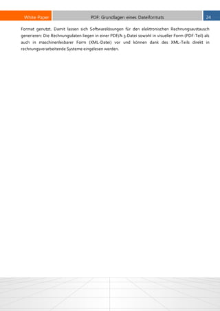 White Paper PDF: Grundlagen eines Dateiformats 24
Format genutzt. Damit lassen sich Softwarelösungen für den elektronischen Rechnungsaustausch
generieren: Die Rechnungsdaten liegen in einer PDF/A-3-Datei sowohl in visueller Form (PDF-Teil) als
auch in maschinenlesbarer Form (XML-Datei) vor und können dank des XML-Teils direkt in
rechnungsverarbeitende Systeme eingelesen werden.
 