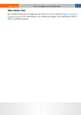 White Paper PDF: Grundlagen eines Dateiformats 2
Über diesen Text
Das vorliegende Dokument hat gegenüber der Version von 2012 im Abschnitt PDF/A – Format für
Langzeitarchivierung eine Überarbeitung und Erweiterung bezüglich der Unterformate PDF/A-1,
PDF/A-2 und PDF/A-3 erfahren.
 