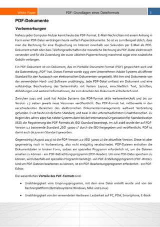 White Paper PDF: Grundlagen eines Dateiformats 3
PDF-Dokumente
Vorbemerkungen
Nahezu jeder Computer-Nutzer kennt heute das PDF-Format. E-Mail-Nachrichten mit einem Anhang in
Form einer PDF-Datei verdrängen heute vielfach Papierdokumente. So ist es zum Beispiel üblich, dass
man die Rechnung für eine Flugbuchung im Internet innerhalb von Sekunden per E-Mail als PDF-
Dokument erhält oder dass Telefongesellschaften die monatliche Rechnung als PDF-Datei elektronisch
versenden und für die Zusendung der zuvor üblichen Papierrechnung manchmal sogar eine zusätzliche
Gebühr verlangen.
Ein PDF-Dokument ist ein Dokument, das im Portable Document Format (PDF) gespeichert wird und
die Dateiendung „PDF“ hat. Dieses Format wurde 1993 vom Unternehmen Adobe Systems als offener
Standard für den Austausch von elektronischen Dokumenten vorgestellt. Mit ihm sind Dokumente von
der verwendeten Hard- und Software unabhängig. Jede PDF-Datei umfasst ein Dokument und eine
vollständige Beschreibung des Seiteninhalts mit festem Layout, einschließlich Text, Schriften,
Abbildungen und weiterer Informationen, die zum Ansehen des Dokuments erforderlich sind.
Zwischen 1993 und 2006 hat Adobe Systems das PDF-Format aktiv weiterentwickelt und bis zur
Version 1.7 sieben jeweils neue Versionen veröffentlicht. Das PDF-Format hat mittlerweile in den
verschiedensten Bereichen des elektronischen Dokumentenmanagements weltweit Verbreitung
gefunden. Es ist heute ein de facto-Standard, und zwar in den unterschiedlichsten Einsatzbereichen. Zu
Beginn des Jahres 2007 hat Adobe Systems dann bei der International Organization for Standardization
(ISO) die Registrierung des PDF-Formats als ISO-Standard beantragt. Im Juli 2008 wurde der auf PDF-
Version 1.7 basierende Standard „ISO 32000-1“ durch die ISO freigegeben und veröffentlicht. PDF ist
damit auch de jure ein Standard geworden.
Gegenwärtig (August 2013) ist die PDF-Version 2.0 (ISO 32000-2) die aktuellste Version. Diese ist aber
gegenwärtig noch in Vorbereitung, also nicht endgültig verabschiedet. PDF-Dateien enthalten die
Dokumentdaten in binärer Form, sodass ein spezielles Programm erforderlich ist, um die Dateien
ansehen zu können - ein PDF-Betrachtungsprogramm (PDF-Reader). Um eine PDF-Datei speichern zu
können, wird ebenfalls ein spezielles Programm benötigt - ein PDF-Erstellungsprogramm (PDF-Writer).
Und um PDF-Dateien bearbeiten zu können, ist ein PDF-Bearbeitungsprogramm erforderlich - ein PDF-
Editor.
Die wesentlichen Vorteile des PDF-Formats sind:
 Unabhängigkeit vom Ursprungsprogramm, mit dem eine Datei erstellt wurde und von der
Rechnerplattform (Betriebssysteme Windows, MAC und Linux)
 Unabhängigkeit von der verwendeten Hardware: Lesbarkeit auf PC, PDA, Smartphone, E-Book
 