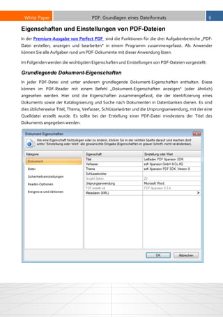 White Paper PDF: Grundlagen eines Dateiformats 6
Eigenschaften und Einstellungen von PDF-Dateien
In der Premium-Ausgabe von Perfect PDF sind die Funktionen für die drei Aufgabenbereiche „PDF-
Datei erstellen, anzeigen und bearbeiten“ in einem Programm zusammengefasst. Als Anwender
können Sie alle Aufgaben rund um PDF-Dokumente mit dieser Anwendung lösen.
Im Folgenden werden die wichtigsten Eigenschaften und Einstellungen von PDF-Dateien vorgestellt:
Grundlegende Dokument-Eigenschaften
In jeder PDF-Datei sind unter anderem grundlegende Dokument-Eigenschaften enthalten. Diese
können im PDF-Reader mit einem Befehl „Dokument-Eigenschaften anzeigen“ (oder ähnlich)
angesehen werden. Hier sind die Eigenschaften zusammengefasst, die der Identifizierung eines
Dokuments sowie der Katalogisierung und Suche nach Dokumenten in Datenbanken dienen. Es sind
dies üblicherweise Titel, Thema, Verfasser, Schlüsselwörter und die Ursprungsanwendung, mit der eine
Quelldatei erstellt wurde. Es sollte bei der Erstellung einer PDF-Datei mindestens der Titel des
Dokuments angegeben werden.
 