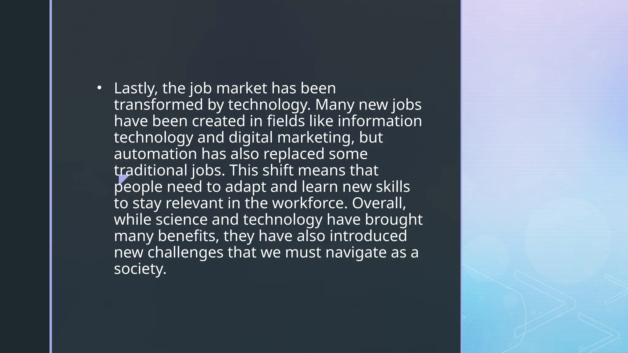 z
• Lastly, the job market has been
transformed by technology. Many new jobs
have been created in fields like information
technology and digital marketing, but
automation has also replaced some
traditional jobs. This shift means that
people need to adapt and learn new skills
to stay relevant in the workforce. Overall,
while science and technology have brought
many benefits, they have also introduced
new challenges that we must navigate as a
society.
 