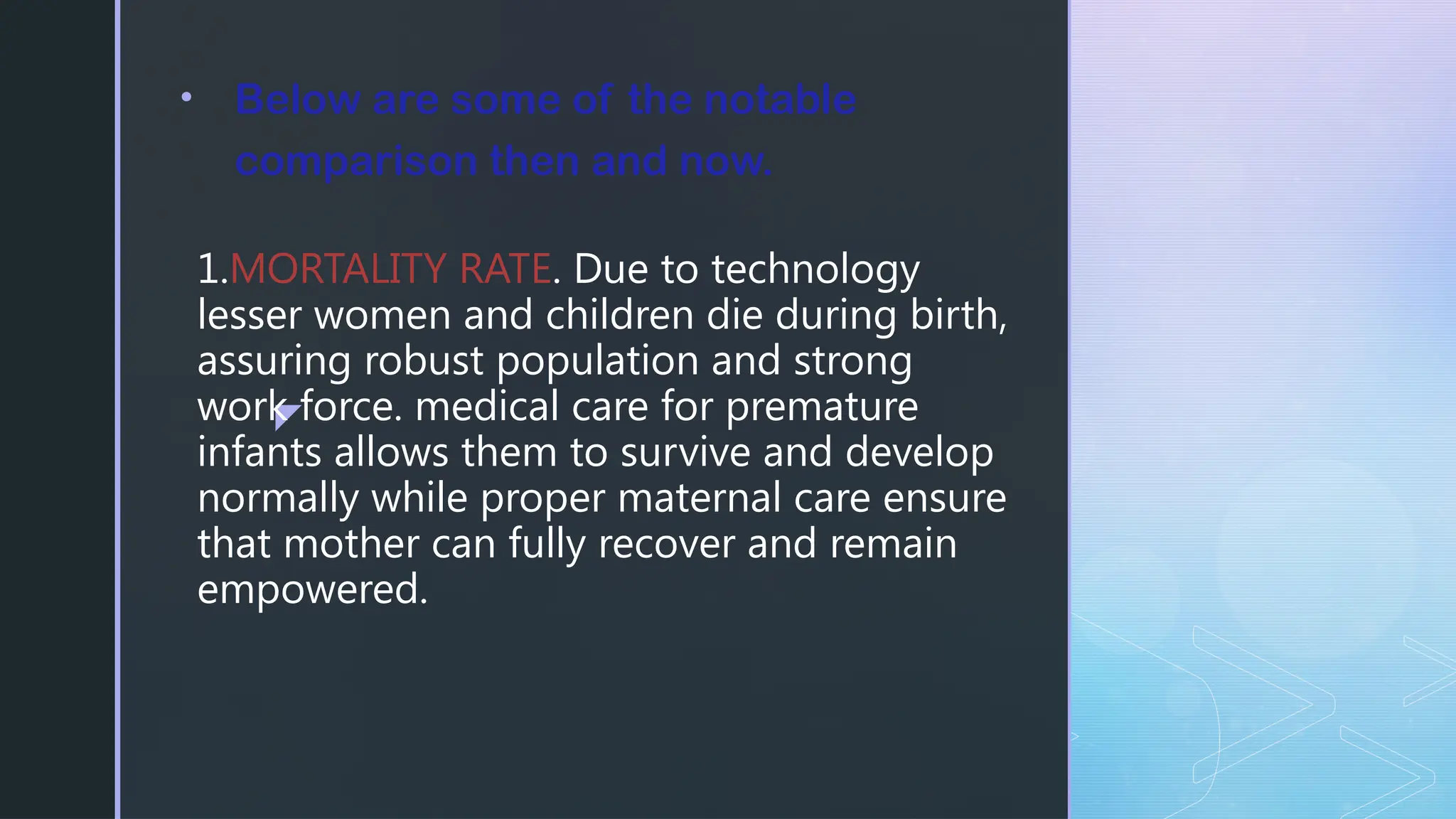 z
1.MORTALITY RATE. Due to technology
lesser women and children die during birth,
assuring robust population and strong
work force. medical care for premature
infants allows them to survive and develop
normally while proper maternal care ensure
that mother can fully recover and remain
empowered.
• Below are some of the notable
comparison then and now.
 