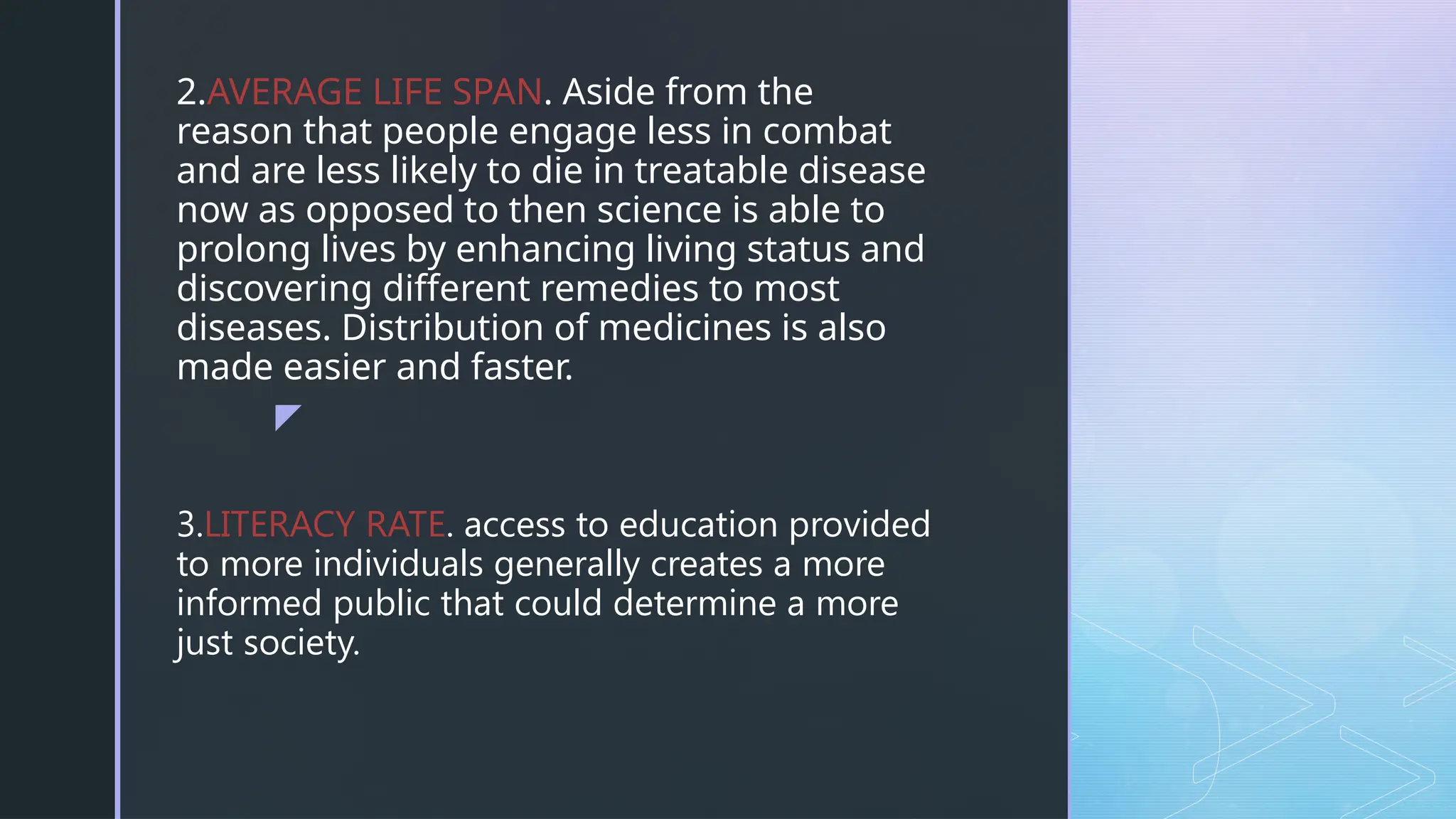 z
2.AVERAGE LIFE SPAN. Aside from the
reason that people engage less in combat
and are less likely to die in treatable disease
now as opposed to then science is able to
prolong lives by enhancing living status and
discovering different remedies to most
diseases. Distribution of medicines is also
made easier and faster.
3.LITERACY RATE. access to education provided
to more individuals generally creates a more
informed public that could determine a more
just society.
 