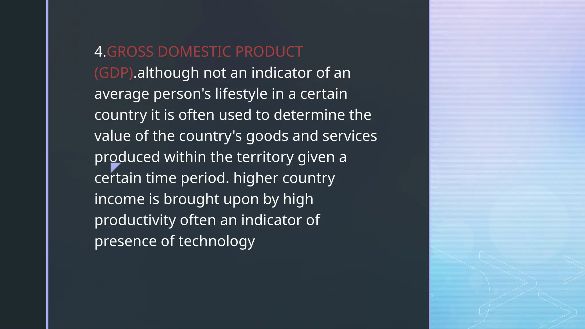 z
4.GROSS DOMESTIC PRODUCT
(GDP).although not an indicator of an
average person's lifestyle in a certain
country it is often used to determine the
value of the country's goods and services
produced within the territory given a
certain time period. higher country
income is brought upon by high
productivity often an indicator of
presence of technology
 
