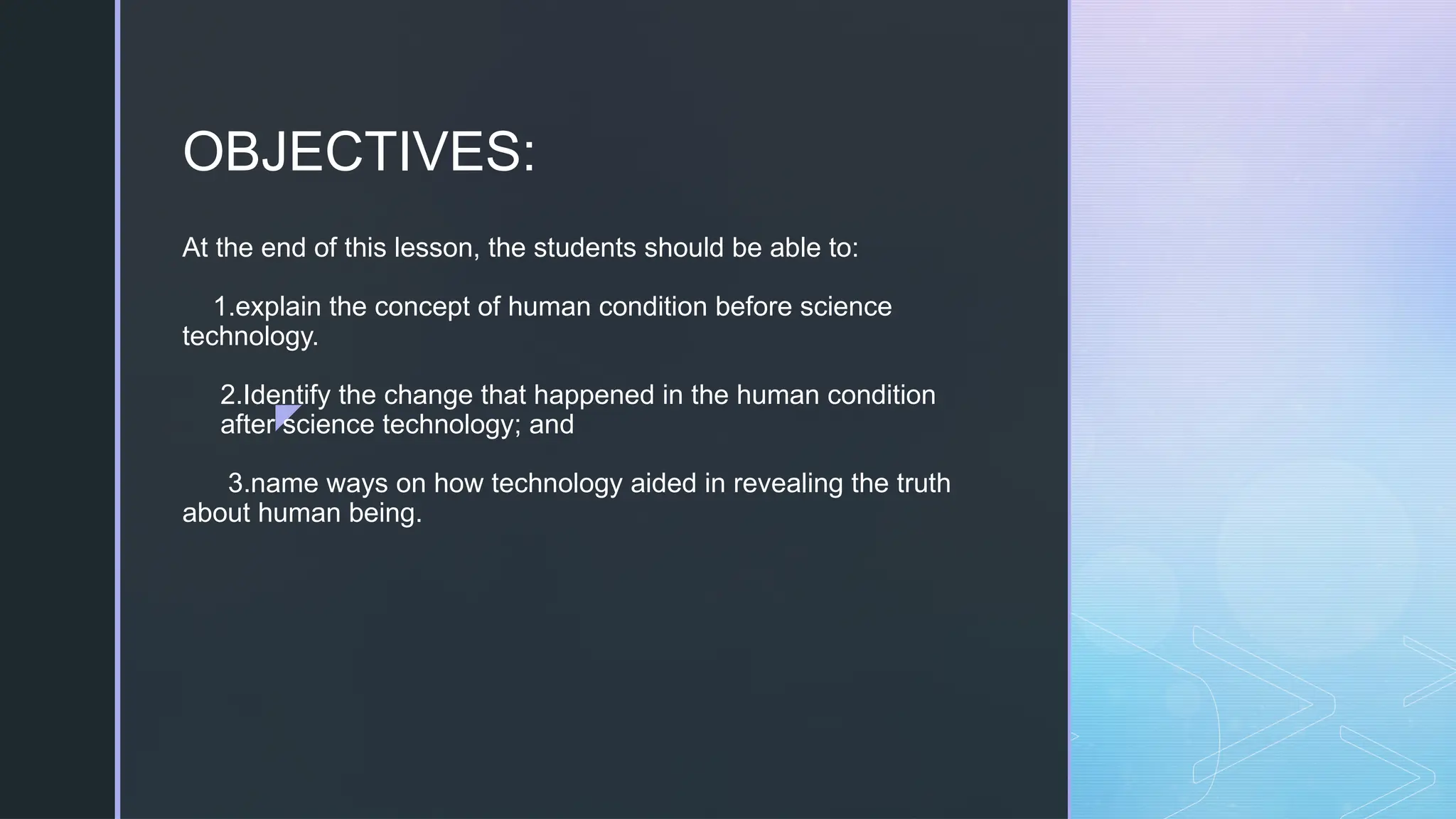 z
At the end of this lesson, the students should be able to:
1.explain the concept of human condition before science
technology.
2.Identify the change that happened in the human condition
after science technology; and
3.name ways on how technology aided in revealing the truth
about human being.
OBJECTIVES:
 