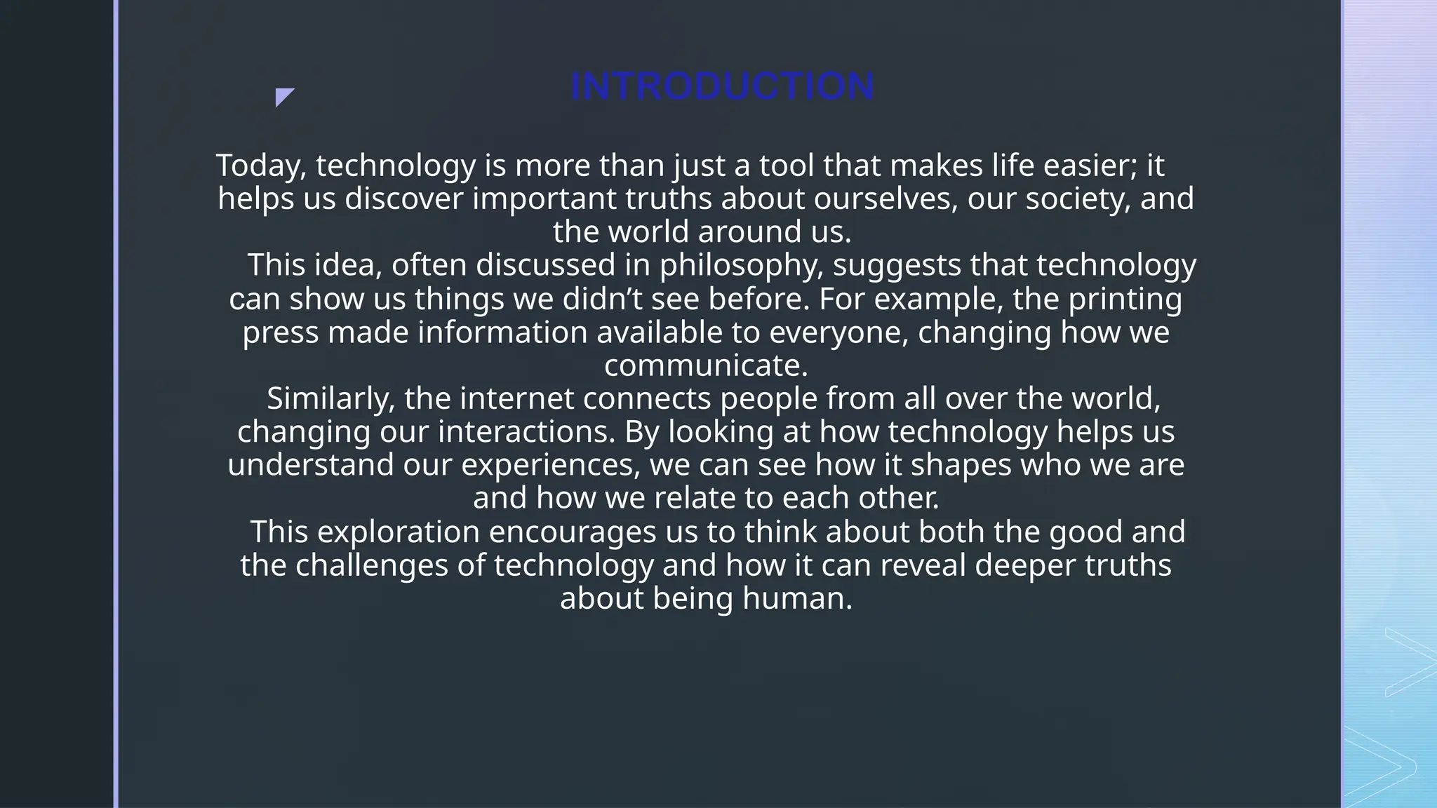 z INTRODUCTION
Today, technology is more than just a tool that makes life easier; it
helps us discover important truths about ourselves, our society, and
the world around us.
This idea, often discussed in philosophy, suggests that technology
can show us things we didn’t see before. For example, the printing
press made information available to everyone, changing how we
communicate.
Similarly, the internet connects people from all over the world,
changing our interactions. By looking at how technology helps us
understand our experiences, we can see how it shapes who we are
and how we relate to each other.
This exploration encourages us to think about both the good and
the challenges of technology and how it can reveal deeper truths
about being human.
 