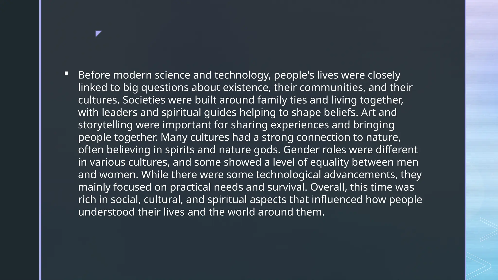 z
 Before modern science and technology, people's lives were closely
linked to big questions about existence, their communities, and their
cultures. Societies were built around family ties and living together,
with leaders and spiritual guides helping to shape beliefs. Art and
storytelling were important for sharing experiences and bringing
people together. Many cultures had a strong connection to nature,
often believing in spirits and nature gods. Gender roles were different
in various cultures, and some showed a level of equality between men
and women. While there were some technological advancements, they
mainly focused on practical needs and survival. Overall, this time was
rich in social, cultural, and spiritual aspects that influenced how people
understood their lives and the world around them.
 