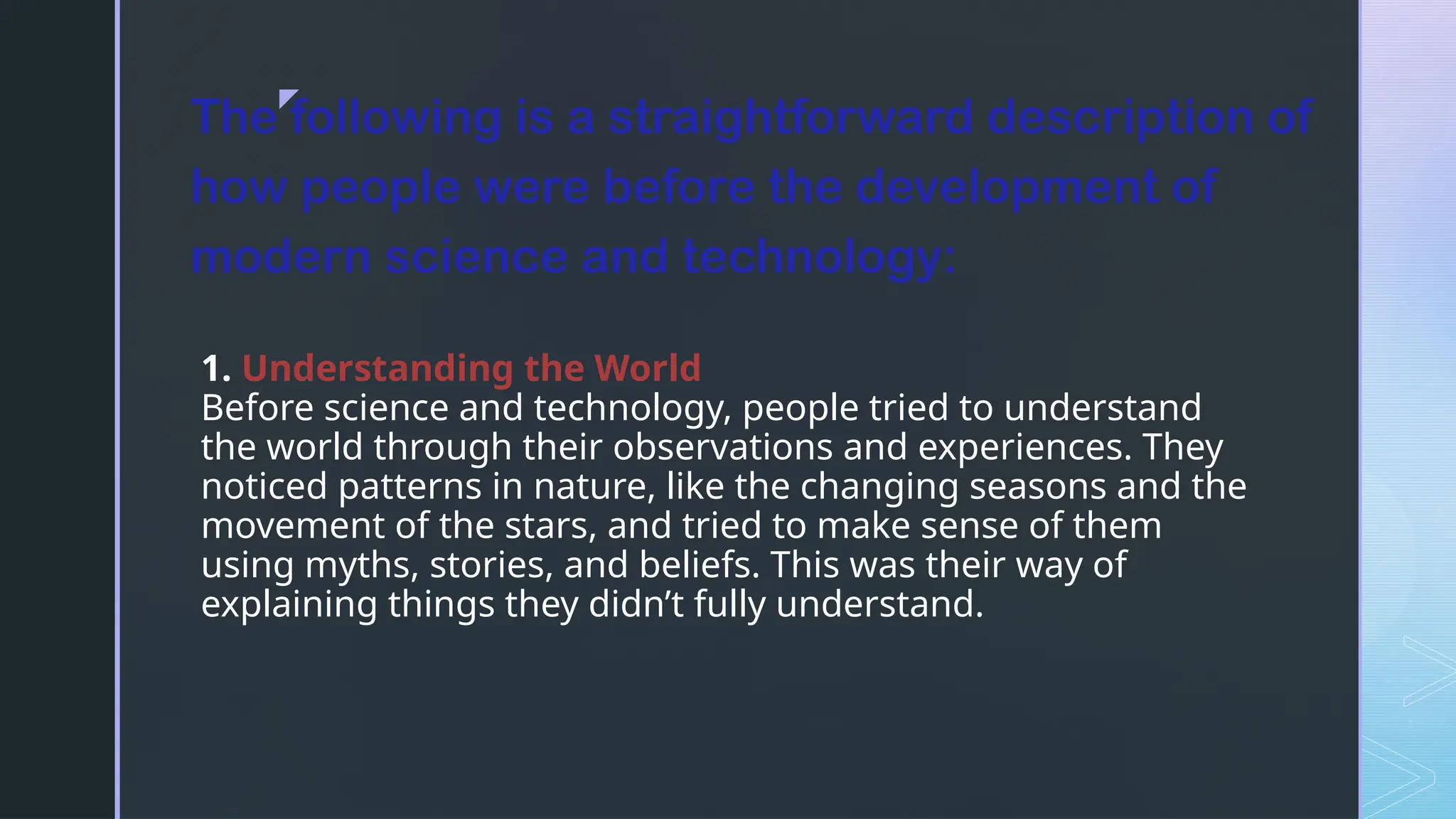 z
1. Understanding the World
Before science and technology, people tried to understand
the world through their observations and experiences. They
noticed patterns in nature, like the changing seasons and the
movement of the stars, and tried to make sense of them
using myths, stories, and beliefs. This was their way of
explaining things they didn’t fully understand.
The following is a straightforward description of
how people were before the development of
modern science and technology:
 