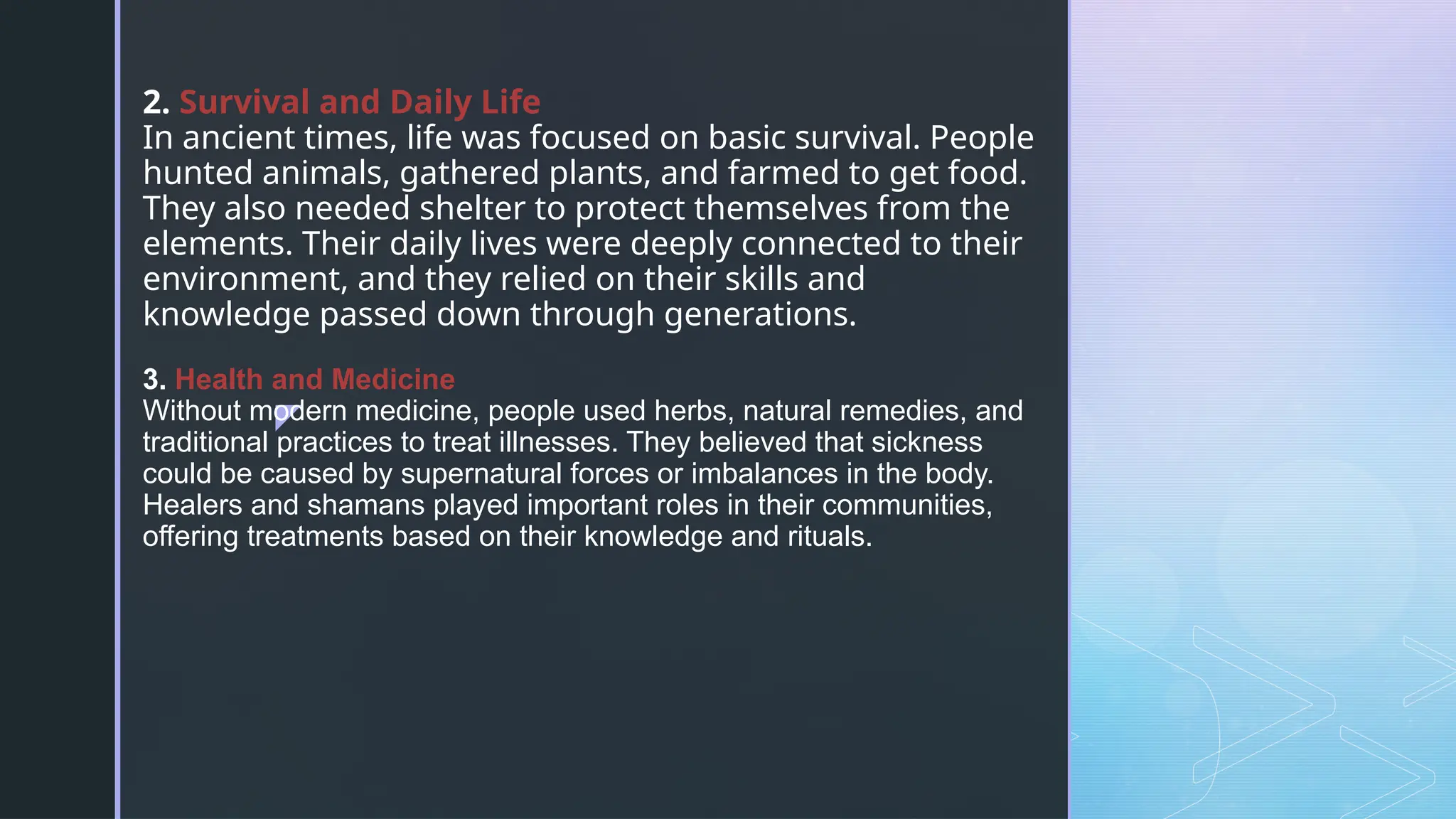 z
2. Survival and Daily Life
In ancient times, life was focused on basic survival. People
hunted animals, gathered plants, and farmed to get food.
They also needed shelter to protect themselves from the
elements. Their daily lives were deeply connected to their
environment, and they relied on their skills and
knowledge passed down through generations.
3. Health and Medicine
Without modern medicine, people used herbs, natural remedies, and
traditional practices to treat illnesses. They believed that sickness
could be caused by supernatural forces or imbalances in the body.
Healers and shamans played important roles in their communities,
offering treatments based on their knowledge and rituals.
 