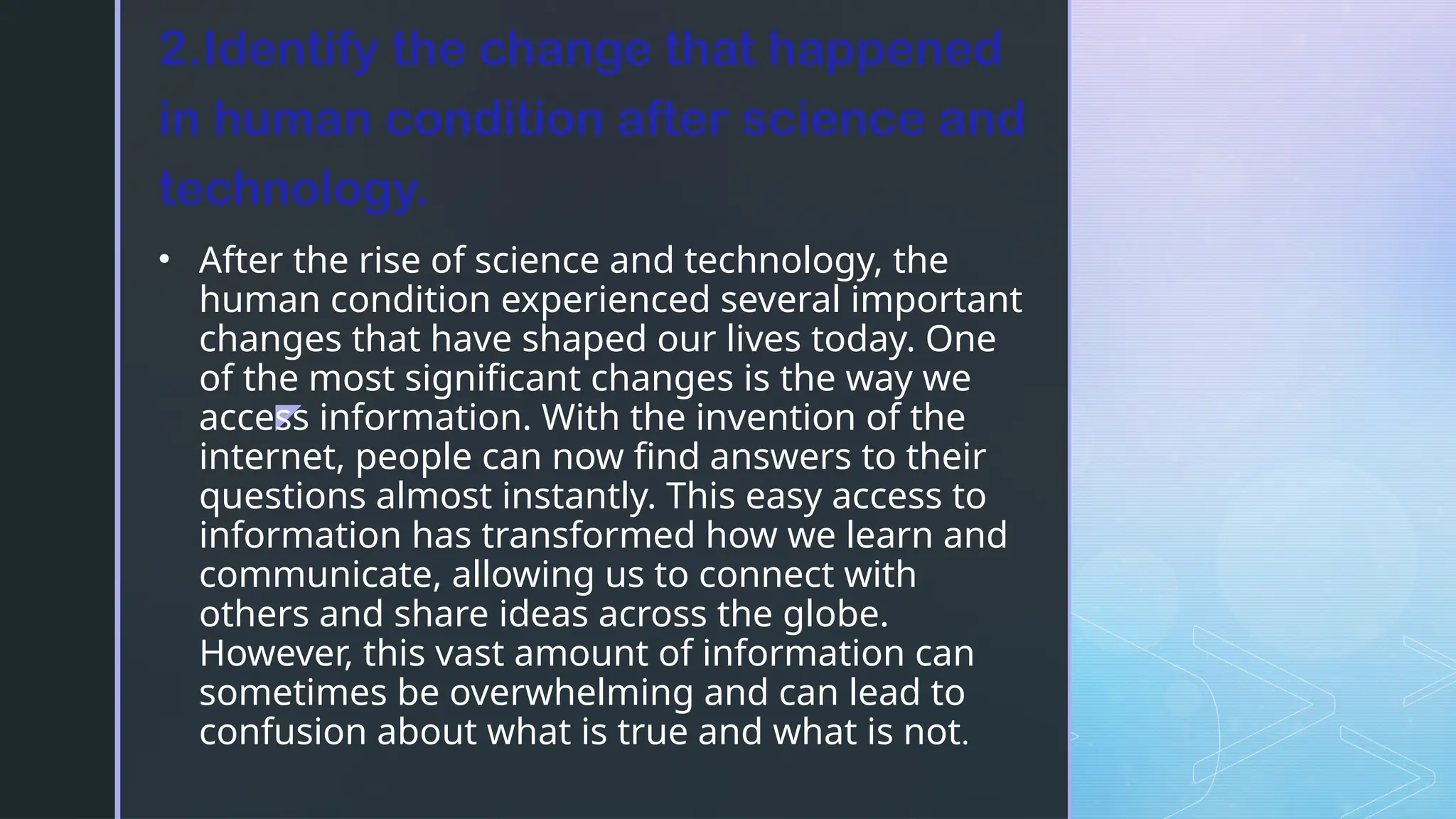 z
• After the rise of science and technology, the
human condition experienced several important
changes that have shaped our lives today. One
of the most significant changes is the way we
access information. With the invention of the
internet, people can now find answers to their
questions almost instantly. This easy access to
information has transformed how we learn and
communicate, allowing us to connect with
others and share ideas across the globe.
However, this vast amount of information can
sometimes be overwhelming and can lead to
confusion about what is true and what is not.
2.Identify the change that happened
in human condition after science and
technology.
 