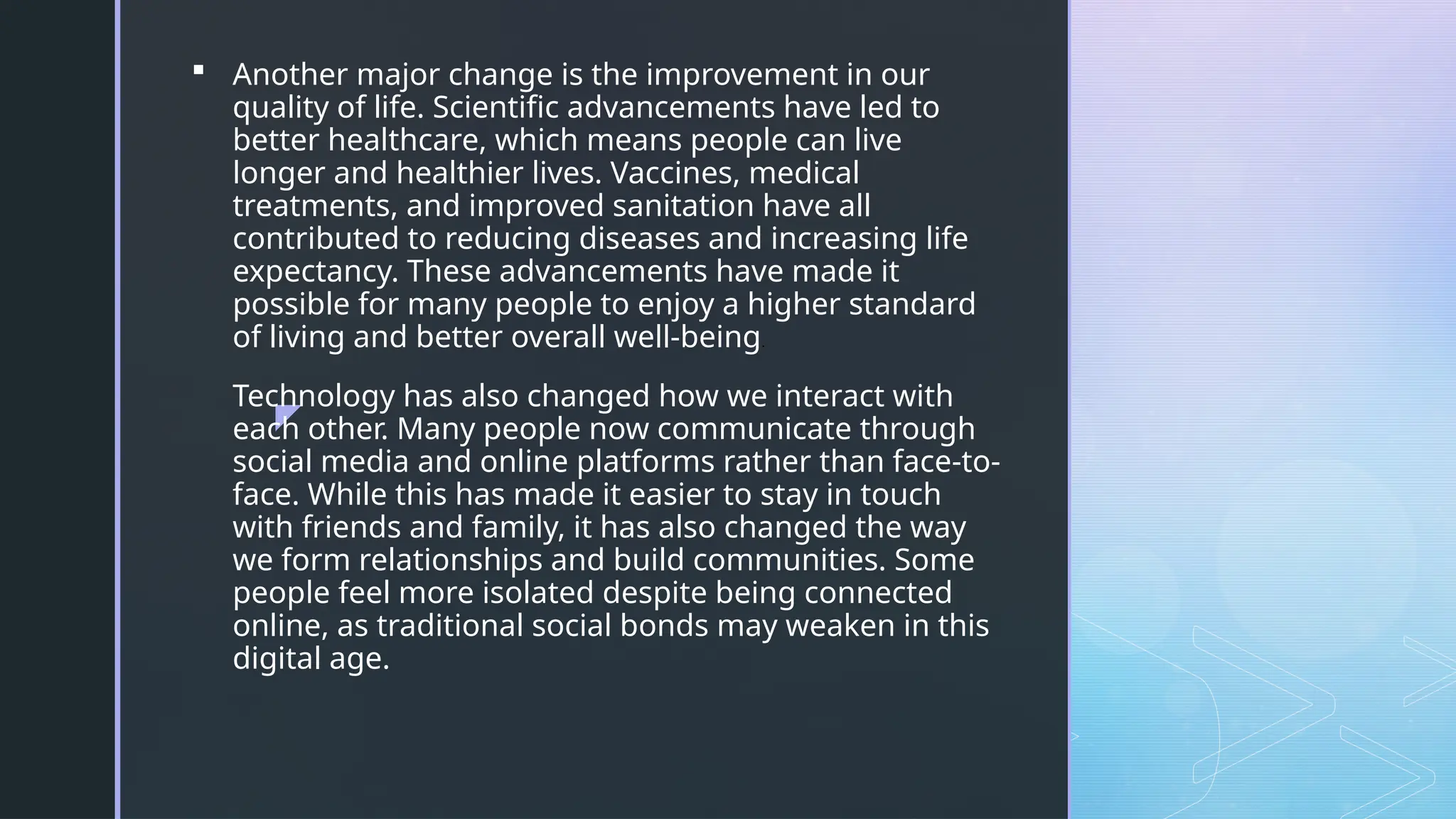 z
 Another major change is the improvement in our
quality of life. Scientific advancements have led to
better healthcare, which means people can live
longer and healthier lives. Vaccines, medical
treatments, and improved sanitation have all
contributed to reducing diseases and increasing life
expectancy. These advancements have made it
possible for many people to enjoy a higher standard
of living and better overall well-being.
Technology has also changed how we interact with
each other. Many people now communicate through
social media and online platforms rather than face-to-
face. While this has made it easier to stay in touch
with friends and family, it has also changed the way
we form relationships and build communities. Some
people feel more isolated despite being connected
online, as traditional social bonds may weaken in this
digital age.
 