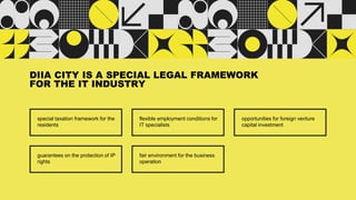 special taxation framework for the
residents
DIIA CITY IS A SPECIAL LEGAL FRAMEWORK
FOR THE IT INDUSTRY
flexible employment conditions for
IT specialists
opportunities for foreign venture
capital investment
guarantees on the protection of IP
rights
fair environment for the business
operation
 
