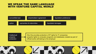 convertible loan
WE SPEAK THE SAME LANGUAGE
WITH VENTURE CAPITAL WORLD
shareholders' agreement liquidation preference
option warranties & indemnities liquidated damages
Intellectual
property
protection
Diia City provides protection of IP rights for IT companies:
property rights to computer programs and databases created as part of
official works will belong to the employer
 