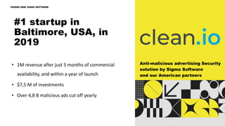 • 1M revenue after just 5 months of commercial
availability, and within a year of launch
• $7,5 M of investments
• Over 4,8 B malicious ads cut off yearly
Anti-malicious advertising Security
solution by Sigma Software
and our American partners
#1 startup in
Baltimore, USA, in
2019
HIDDEN GEM: SIGMA SOFTWARE
 