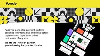 Fondy is a one-stop payment platform
designed to simplify local and cross-border
payments and payouts for online
businesses of any size
We are the FinTech partner
you’re looking for to enter Ukraine
 