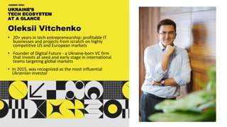 UKRAINE’S
TECH ECOSYSTEM
AT A GLANCE
HIDDEN GEM:
Oleksii Vitchenko
• 20+ years in tech entrepreneurship: profitable IT
businesses and projects from scratch on highly
competitive US and European markets
• Founder of Digital Future - a Ukraine-born VC firm
that invests at seed and early stage in international
teams targeting global markets
• In 2015, was recognized as the most influential
Ukrainian investor
 