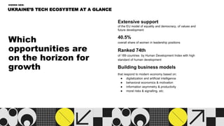 Which
opportunities are
on the horizon for
growth
UKRAINE’S TECH ECOSYSTEM AT A GLANCE
HIDDEN GEM:
Extensive support
of the EU model of equality and democracy, of values and
future development
40.5%
overall share of women in leadership positions
Ranked 74th
of 189 countries by Human Development Index with high
standard of human development
Building business models
that respond to modern economy based on:
● digitalization and artificial intelligence
● behavioral economics & motivation
● information asymmetry & productivity
● moral risks & signalling, etc.
 