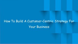 How To Build A Customer-Centric Strategy For
Your Business
 