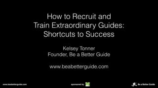 www.beabetterguide.com sponsored by
How to Recruit and
Train Extraordinary Guides:
Shortcuts to Success
Kelsey Tonner
Founder, Be a Better Guide
www.beabetterguide.com
 