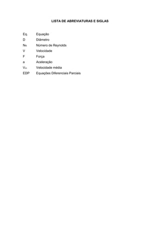 LISTA DE ABREVIATURAS E SIGLAS
Eq. Equação
D Diâmetro
NR Número de Reynolds
V
F
a
Vm
EDP
Velocidade
Força
Aceleração
Velocidade média
Equações Diferenciais Parciais
 