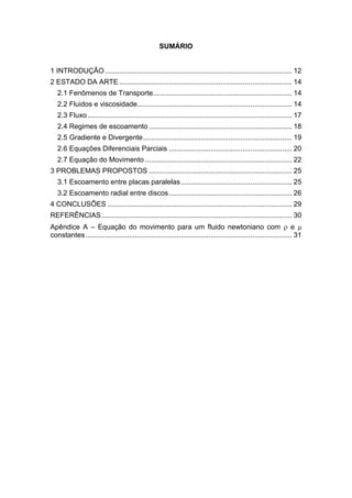 SUMÁRIO
1 INTRODUÇÃO .............................................................................................. 12
2 ESTADO DA ARTE ....................................................................................... 14
2.1 Fenômenos de Transporte...................................................................... 14
2.2 Fluidos e viscosidade.............................................................................. 14
2.3 Fluxo....................................................................................................... 17
2.4 Regimes de escoamento ........................................................................ 18
2.5 Gradiente e Divergente........................................................................... 19
2.6 Equações Diferenciais Parciais .............................................................. 20
2.7 Equação do Movimento .......................................................................... 22
3 PROBLEMAS PROPOSTOS ........................................................................ 25
3.1 Escoamento entre placas paralelas........................................................ 25
3.2 Escoamento radial entre discos.............................................................. 26
4 CONCLUSÕES ............................................................................................. 29
REFERÊNCIAS................................................................................................ 30
Apêndice A – Equação do movimento para um fluido newtoniano com  e 
constantes........................................................................................................ 31
 