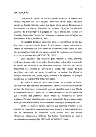 12
1 INTRODUÇÃO
Uma equação diferencial ordinária possui derivadas de apenas uma
variável enquanto que uma equação diferencial parcial possui derivadas
parciais da função incógnita. Muitas leis físicas como: Leis de Newton para o
resfriamento dos corpos, Equações de Maxwell, Equações da Mecânica
Quântica de Schrödinger e Equações de Navier-Stokes são escritas por
Equações Diferenciais Parciais que relacionam o espaço e suas derivadas com
o tempo (MEDEIROS; MIRANDA, 2003).
As equações de Navier-Stokes são equações diferenciais parciais que
descrevem o escoamento de fluidos. A partir destas pode-se determinar os
campos de velocidade e de pressão em um escoamento. Logo, são muito úteis,
pois descrevem a física de um grande número de fenômenos de interesses
econômicos e acadêmicos (BATCHELOR, 2000).
Estas equações são utilizadas para modelar o clima, correntes
oceânicas, fluxo ao redor de aerofólios de automóveis e de aviões, propagação
de fumaça em incêndios e em chaminés industriais. Também são usadas
diretamente nos projetos de aeronaves e carros, nos estudos do fluxo
sangüíneo, no projeto de usinas hidrelétricas, na análise dos efeitos da
poluição hídrica em rios, mares, lagos, oceanos e da dispersão da poluição
atmosférica, etc (MEDEIROS; MIRANDA, 2003).
Na prática, somente os casos mais simples das equações de Navier-
Stokes podem ser resolvidos analiticamente. Estas são equações diferenciais
parciais não-lineares em praticamente todas as situações reais, o que dificulta
a obtenção da solução. Ainda, as condições de contorno iniciais fazem com
que a maioria dos problemas sejam difíceis ou impossíveis de serem
resolvidos. Para tais situações reais, como a sustentação de uma asa de avião,
a solução dessas equações é aproximada com a utilização de computadores.
Dentre os diversos tópicos possíveis que podemos encontrar o uso
aplicado da matemática, apresentamos neste trabalho a interdisciplinaridade
com os Fenômenos de Transporte. Esse assunto inclui três tópicos
intimamente relacionados: dinâmica dos fluidos, transferência de calor e
transferência de massa (BIRD; STEWART; LIGHTFOOT, 2004).
 