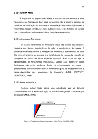 14
2 ESTADO DA ARTE
É importante ter alguma idéia sobre a estrutura do que envolve o tema
Fenômenos de Transporte. Sem essa perspectiva, não é possível apreciar os
princípios de unificação do assunto e a inter-relação dos vários tópicos com a
matemática. Nesse sentido, nos itens subseqüentes, serão tratados os tópicos
que contextualizam a situação problema descrita anteriormente.
2.1 Fenômenos de Transporte
O assunto fenômenos de transporte inclui três tópicos relacionados:
dinâmica dos fluidos, transferência de calor e transferência de massa. A
dinâmica dos fluidos envolve o transporte de momento, a transferência de calor
lida com o transporte de energia e a transferência de massa diz respeito ao
transporte de massa de várias espécies químicas. Para todos os tópicos
apresentados, as ferramentas matemáticas usadas para descrever esses
fenômenos são muito similares. Assim, é extremamente importante o
entendimento e conhecimentos dessas ferramentas para os desdobramentos e
desenvolvimentos dos fenômenos de transporte (BIRD; STEWART;
LIGHTFOOT, 2004).
2.2 Fluidos e viscosidade
Pode-se definir fluido como uma substância que se deforma
continuamente, isto é, escoa sob ação de uma força tangencial por menor que
ele seja (GOMES, 2002).
Figura 1 - Força tangencial agindo sobre um fluido. Fonte: (GOMES, 2002).
 