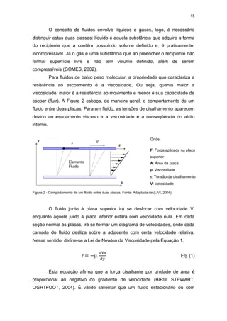 15
O conceito de fluidos envolve líquidos e gases, logo, é necessário
distinguir estas duas classes: líquido é aquela substância que adquire a forma
do recipiente que a contém possuindo volume definido e, é praticamente,
incompressível. Já o gás é uma substância que ao preencher o recipiente não
formar superfície livre e não tem volume definido, além de serem
compressíveis (GOMES, 2002).
Para fluidos de baixo peso molecular, a propriedade que caracteriza a
resistência ao escoamento é a viscosidade. Ou seja, quanto maior a
viscosidade, maior é a resistência ao movimento e menor é sua capacidade de
escoar (fluir). A Figura 2 esboça, de maneira geral, o comportamento de um
fluido entre duas placas. Para um fluido, as tensões de cisalhamento aparecem
devido ao escoamento viscoso e a viscosidade é a conseqüência do atrito
interno.
Figura 2 - Comportamento de um fluido entre duas placas. Fonte: Adaptada de (LIVI, 2004)
O fluido junto à placa superior irá se deslocar com velocidade V,
enquanto aquele junto à placa inferior estará com velocidade nula. Em cada
seção normal às placas, irá se formar um diagrama de velocidades, onde cada
camada do fluido desliza sobre a adjacente com certa velocidade relativa.
Nesse sentido, define-se a Lei de Newton da Viscosidade pela Equação 1.
 = −µ.
𝑑Vx
𝑑𝑦
Eq. (1)
Esta equação afirma que a força cisalhante por unidade de área é
proporcional ao negativo do gradiente de velocidade (BIRD; STEWART;
LIGHTFOOT, 2004). É válido salientar que um fluido estacionário ou com
Onde:
F: Força aplicada na placa
superior
A: Área da placa
µ: Viscosidade
: Tensão de cisalhamento
V: Velocidade

 