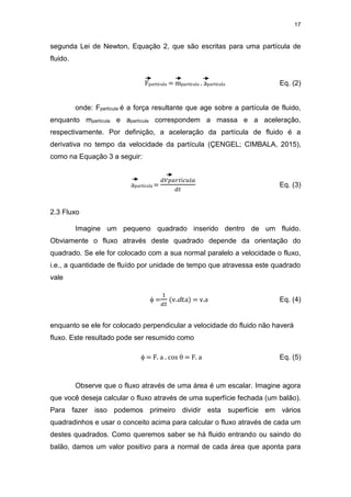17
segunda Lei de Newton, Equação 2, que são escritas para uma partícula de
fluido.
Fpartícula = mpartícula . apartícula Eq. (2)
onde: Fpartícula é a força resultante que age sobre a partícula de fluido,
enquanto mpartícula e apartícula correspondem a massa e a aceleração,
respectivamente. Por definição, a aceleração da partícula de fluido é a
derivativa no tempo da velocidade da partícula (ÇENGEL; CIMBALA, 2015),
como na Equação 3 a seguir:
apartícula =
𝑑𝑉𝑝𝑎𝑟𝑡í𝑐𝑢𝑙𝑎
𝑑𝑡
Eq. (3)
2.3 Fluxo
Imagine um pequeno quadrado inserido dentro de um fluido.
Obviamente o fluxo através deste quadrado depende da orientação do
quadrado. Se ele for colocado com a sua normal paralelo a velocidade o fluxo,
i.e., a quantidade de fluído por unidade de tempo que atravessa este quadrado
vale
 =
1
𝑑𝑡
(v.dt.a) = v.a Eq. (4)
enquanto se ele for colocado perpendicular a velocidade do fluido não haverá
fluxo. Este resultado pode ser resumido como
 = F. a . cos  = F. a Eq. (5)
Observe que o fluxo através de uma área é um escalar. Imagine agora
que você deseja calcular o fluxo através de uma superfície fechada (um balão).
Para fazer isso podemos primeiro dividir esta superfície em vários
quadradinhos e usar o conceito acima para calcular o fluxo através de cada um
destes quadrados. Como queremos saber se há fluido entrando ou saindo do
balão, damos um valor positivo para a normal de cada área que aponta para
 