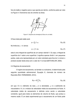 18
fora do balão e negativo para a que aponta pra dentro, conforme pode ser visto
na Figura 4. Chamamos isso de orientar as áreas.
Figura 4 - Esquema da orientação do fluxo em um balão.
O fluxo total pelo balão será
 = ∑ 𝐹. 𝑎
𝑖 i Eq. (6)
No limite de ai → 0, temos
 = ∫ 𝐹. 𝑑𝑎 Eq. (7)
esta é uma integral de superfície de um campo vetorial F. Ou seja, a integral de
superfície de F sobre uma superfície S significa apenas dividir S em pequenas
partes, cada uma representada por um vetor orientado para fora de S e tomar o
produto escalar desta área com o valor de F no local (BATCHELOR, 2000).
2.4 Regimes de escoamento
O regime de escoamento, se lamelar ou turbulento, é determinado pela
seguinte quantidade adimensional, Equação 8, chamada de número de
Reynolds (RUI; FERNANDES, 2012).
NR = D


Vm Eq. (8)
em que: D é o diâmetro do tubo,  é a densidade,  é o coeficiente de
viscosidade e Vm é o módulo da velocidade média de escoamento do fluido. A
velocidade média de escoamento é definida como sendo a velocidade
constante, igual para todos os elementos de volume do fluido, que produz a
mesma vazão. É um dado experimental que o escoamento de um fluido pode
 