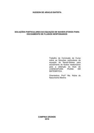 HUDSON DE ARAÚJO BATISTA
SOLUÇÕES PARTICULARES DA EQUAÇÃO DE NAVIER-STOKES PARA
ESCOAMENTO DE FLUIDOS NEWTONIANOS
Trabalho de Conclusão de Curso
sobre as Soluções particulares da
equação de Navier-Stokes para
escoamento de fluidos newtonianos
para a obtenção do título de
LICENCIATURA PLENA EM
MATEMÁTICA.
Orientadora: Prof.ª Ma. Núbia do
Nascimento Martins
CAMPINA GRANDE
2016
 