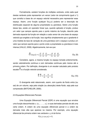 20
Formalmente, existem funções de múltiplas variáveis, onde cada qual
destas variáveis pode representar um versor (vetor de comprimento igual a 1)
que constitui a base de um espaço vetorial necessária para representar esse
espaço. Assim, uma função qualquer f(x,y,z) poderia ser a descrição da
distribuição espacial de alguma propriedade ou grandeza. Sobre uma função
desse tipo, existe um operador linear que, quando aplicado à função, produz
um vetor que sempre aponta para o ponto máximo da função, descrito pela
derivada espacial da função em relação a cada versor de uma base do espaço
vetorial que englobe a tal função. Isso significa simplesmente que o gradiente é
uma medida da taxa de variação de uma grandeza com o espaço e produz um
vetor que sempre aponta para o ponto onde a propriedade ou grandeza é mais
intensa (VALLE, 2008). Algebricamente, tem-se que:
∇ f (x,y,z) = (
f
x
,
f
y
,
f
z
) ≈ (
f
x
,
f
y
,
f
z
) Eq. (9)
Considere, agora, a mesma função no espaço tomada anteriormente,
sendo vetorialmente contínua e com derivadas contínuas pelo menos até a
primeira ordem. Por definição, divergente é um escalar calculado pelo produto
escalar ∇ e a função vetorial considerada.
∇ . F =
f
x
+
f
y
+
f
z
Eq. (10)
O divergente está relacionado, assim, com quanto de fluido entra (ou
sai) de um volume, seja pela criação (ou absorção) deste fluido, seja pela sua
compressão (BATCHELOR, 2000).
2.6 Equações Diferenciais Parciais
Uma Equação Diferencial Parcial (EDP) é uma equação que envolve
uma função desconhecida u (x1, . . . , xn) e suas derivadas parciais de até uma
certa ordem. A ordem de uma equação diferencial parcial é a ordem da
derivada mais alta que aparece na mesma. Por exemplo, uma equação
diferencial de primeira ordem nas variáveis x, y é da forma
F(x, y, u,ux,uy) = 0,
 