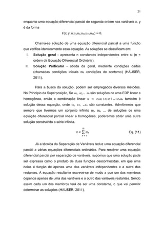 21
enquanto uma equação diferencial parcial de segunda ordem nas variáveis x, y
é da forma
F(x, y, u,ux,uy,uxy,uxx,uyy) = 0.
Chama-se solução de uma equação diferencial parcial a uma função
que verifica identicamente essa equação. As soluções se classificam em:
I. Solução geral - apresenta n constantes independentes entre si (n =
ordem da Equação Diferencial Ordinária);
II. Solução Particular - obtida da geral, mediante condições dadas
(chamadas condições iniciais ou condições de contorno) (HAUSER,
2011).
Para a busca da solução, podem ser empregados diversos métodos.
No Princípio da Superposição, Se u1, u2,... un são soluções de uma EDP linear e
homogênea, então a combinação linear u = c1u1+c2u2+...+cnun também é
solução dessa equação, onde c1, c2, ...cn são constantes. Admitiremos que
sempre que tivermos um conjunto infinito u1, u2, ... de soluções de uma
equação diferencial parcial linear e homogênea, poderemos obter uma outra
solução construindo a série infinita.
u = ∑ un Eq. (11)
Já a técnica da Separação de Variáveis reduz uma equação diferencial
parcial a várias equações diferenciais ordinárias. Para resolver uma equação
diferencial parcial por separação de variáveis, supomos que uma solução pode
ser expressa como o produto de duas funções desconhecidas, em que uma
delas é função de apenas uma das variáveis independentes e a outra das
restantes. A equação resultante escreve-se de modo a que um dos membros
dependa apenas de uma das variáveis e o outro das variáveis restantes. Sendo
assim cada um dos membros terá de ser uma constante, o que vai permitir
determinar as soluções (HAUSER, 2011).
∞
n = 1
 