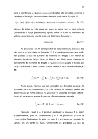 23
para a coordenada z. Quando essas contribuições são somadas, obtemos a
taxa líquida de adição de momento de direção x, conforme a Equação 13:
yz (xx|x - xx|x+x) + zx (yx|y - yx|y+y) + xy ( zx|z - zx|z+z) Eq. (13)
através de todos os três pares de faces. A seguir vem a força externa
(tipicamente a força gravitacional) agindo sobre o fluido no elemento de
volume. A componente x desta força esta descrita na Equação 14:
𝑔xyz Eq. (14)
As Equações 13 e 14 correspondem às componentes na direção x dos
três termos no lado direito da Equação 12. A soma desses termos deve então
ser igualada à taxa de aumento de momento de direção x no interior do
elemento de volume: xyz (vx)/t. Quando isso é feito, temos o balanço da
componente de momento de direção x. Quando essa equação é dividida por
xyz e toma-se o limite quando xyz tendem a zero, resulta na Equação
15:

 t
vx = - (

 x
xx +

 y
yx +

z
zx) + 𝑔x Eq. (15)
Neste ponto, fizemos uso das definições de derivadas parciais. As
equações para as componentes y e z do balanço de momento podem ser
desenvolvidas de forma análoga. Na Equação 16, utilizando a notação vetorial-
tensorial, escrevemos a equação para as três componentes, ou seja

 t
vi = - [∇ . ]i + 𝑔i i= x,y,z Eq. (16)
Fazendo i igual a x, é possível reproduzir a Equação 8 e, assim
sucessivamente, para as componentes y e z. As grandezas vi são as
componentes Cartesianas do vetor v, que é o momento por unidade de
volume em um ponto no fluido. Similarmente as grandezas 𝑔i são as
 