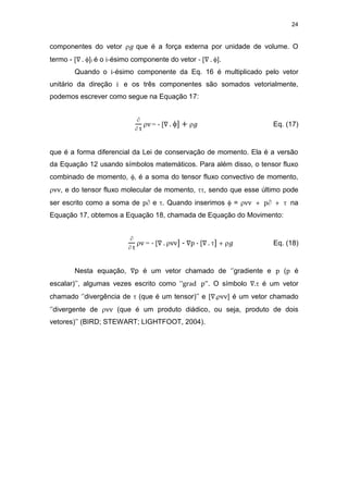 24
componentes do vetor 𝑔 que é a força externa por unidade de volume. O
termo - [∇ . ]i é o i-ésimo componente do vetor - [∇ . ].
Quando o i-ésimo componente da Eq. 16 é multiplicado pelo vetor
unitário da direção i e os três componentes são somados vetorialmente,
podemos escrever como segue na Equação 17:

 t
v= - [∇ . ] + 𝑔 Eq. (17)
que é a forma diferencial da Lei de conservação de momento. Ela é a versão
da Equação 12 usando símbolos matemáticos. Para além disso, o tensor fluxo
combinado de momento, , é a soma do tensor fluxo convectivo de momento,
vv, e do tensor fluxo molecular de momento, , sendo que esse último pode
ser escrito como a soma de p e . Quando inserimos  = vv + p +  na
Equação 17, obtemos a Equação 18, chamada de Equação do Movimento:

 t
v = - [∇ . vv] - ∇p - [∇ . ] + 𝑔 Eq. (18)
Nesta equação, ∇p é um vetor chamado de ‘’gradiente e p (p é
escalar)’’, algumas vezes escrito como ‘’grad p’’. O símbolo ∇. é um vetor
chamado ‘’divergência de  (que é um tensor)’’ e [∇.vv] é um vetor chamado
‘’divergente de vv (que é um produto diádico, ou seja, produto de dois
vetores)’’ (BIRD; STEWART; LIGHTFOOT, 2004).
 