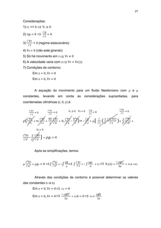 27
Considerações:
1) r2 >> b Vz ≅ 0
2) p = 0
 p
 r
= 0
3)
 Vr
 t
= 0 (regime estacionário)
4) V = 0 (não está girando)
5) Só há movimento em r Vr ≠ 0
6) A velocidade varia com z Vr = Vr(z)
7) Condições de contorno:
Em z = 0, Vr = 0
Em z = b, Vr = 0
A equação do movimento para um fluido Newtoniano com  e 
constantes, levando em conta as considerações supracitadas, para
coordenadas cilíndricas (r, , z) é:
( Vr
 t
+ vr
 Vr
 r
+
V
r
 Vr
 
+ vz
 Vr
 z
-
V²
r
)= -
 p
 r
+ [ 
 r
( 1
r
 (r Vr)
 r
)+
1
r²
²Vr
 ²
+
²Vr
 z²
-
2
r²
 V
 
] + 𝑔r = 0
Após as simplificações, temos:

²Vr
 z²
+ 𝑔r = 0 ∫
²Vr
 z²
= -∫
g

∫
 Vr
 z
= - ∫
gz

+ c1 Vr(z) =
− gz²
2
+ c1z +c2
Através das condições de contorno é possível determinar os valores
das constantes c1 e c2.
Em z = 0, Vr = 0 c2 = 0
Em z = b, Vr = 0
− gb²
2
+ c1b = 0 c1=
gb
2
 Vr
 t
= 0
Vz ≅ 0 V = 0  p
 r
= 0
 Vr
 t
= 0
V = 0
 Vr
 t
= 0
 