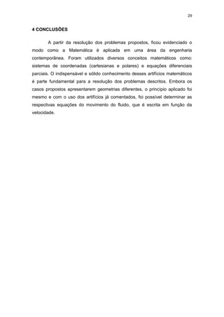 29
4 CONCLUSÕES
A partir da resolução dos problemas propostos, ficou evidenciado o
modo como a Matemática é aplicada em uma área da engenharia
contemporânea. Foram utilizados diversos conceitos matemáticos como:
sistemas de coordenadas (cartesianas e polares) e equações diferenciais
parciais. O indispensável e sólido conhecimento desses artifícios matemáticos
é parte fundamental para a resolução dos problemas descritos. Embora os
casos propostos apresentarem geometrias diferentes, o princípio aplicado foi
mesmo e com o uso dos artifícios já comentados, foi possível determinar as
respectivas equações do movimento do fluido, que é escrita em função da
velocidade.
 