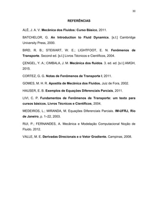 30
REFERÊNCIAS
ALÉ, J. A. V. Mecânica dos Fluidos: Curso Básico, 2011.
BATCHELOR, G. An Introduction to Fluid Dynamics. [s.l.] Cambridge
University Press, 2000.
BIRD, R. B.; STEWART, W. E.; LIGHTFOOT, E. N. Fenômenos de
Transporte. Second ed. [s.l.] Livros Técnicos e Científicos, 2004.
ÇENGEL, Y. A.; CIMBALA, J. M. Mecânica dos fluidos. 3. ed. ed. [s.l.] AMGH,
2015.
CORTEZ, G. G. Notas de Fenômenos de Transporte I, 2011.
GOMES, M. H. R. Apostila de Mecânica dos Fluidos. Juiz de Fora, 2002.
HAUSER, E. B. Exemplos de Equações Diferenciais Parciais, 2011.
LIVI, C. P. Fundamentos de Fenômenos de Transporte: um texto para
cursos básicos. Livros Técnicos e Científicos, 2004.
MEDEIROS, L.; MIRANDA, M. Equações Diferenciais Parciais. IM-UFRJ, Rio
de Janeiro, p. 1–22, 2003.
RUI, P.; FERNANDES, A. Mecânica e Modelação Computacional Noção de
Fluido. 2012.
VALLE, M. E. Derivadas Direcionais e o Vetor Gradiente. Campinas, 2008.
 