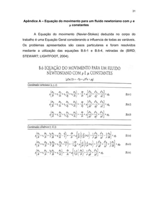 31
Apêndice A – Equação do movimento para um fluido newtoniano com  e
 constantes
A Equação do movimento (Navier-Stokes) deduzida no corpo do
trabalho é uma Equação Geral considerando a influencia de todas as variáveis.
Os problemas apresentados são casos particulares e foram resolvidos
mediante a utilização das equações B.6-1 e B.6-4, retiradas de (BIRD;
STEWART; LIGHTFOOT, 2004).
 