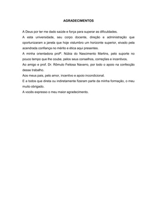 AGRADECIMENTOS
A Deus por ter me dado saúde e força para superar as dificuldades.
A esta universidade, seu corpo docente, direção e administração que
oportunizaram a janela que hoje vislumbro um horizonte superior, eivado pela
acendrada confiança no mérito e ética aqui presentes.
A minha orientadora profª. Núbia do Nascimento Martins, pelo suporte no
pouco tempo que lhe coube, pelos seus conselhos, correções e incentivos.
Ao amigo e prof. Dr. Rômulo Feitosa Navarro, por todo o apoio na confecção
desse trabalho.
Aos meus pais, pelo amor, incentivo e apoio incondicional.
E a todos que direta ou indiretamente fizeram parte da minha formação, o meu
muito obrigado.
A vocês expresso o meu maior agradecimento.
 