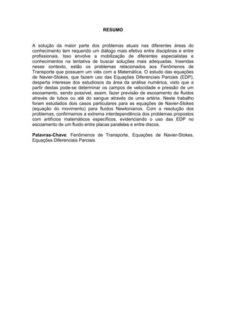 RESUMO
A solução da maior parte dos problemas atuais nas diferentes áreas do
conhecimento tem requerido um diálogo mais efetivo entre disciplinas e entre
profissionais. Isso envolve a mobilização de diferentes especialistas e
conhecimentos na tentativa de buscar soluções mais adequadas. Inseridas
nesse contexto, estão os problemas relacionados aos Fenômenos de
Transporte que possuem um viés com a Matemática. O estudo das equações
de Navier-Stokes, que fazem uso das Equações Diferenciais Parciais (EDP),
desperta interesse dos estudiosos da área da análise numérica, visto que a
partir destas pode-se determinar os campos de velocidade e pressão de um
escoamento, sendo possível, assim, fazer previsão de escoamento de fluidos
através de tubos ou até do sangue através de uma artéria. Neste trabalho
foram estudados dois casos particulares para as equações de Navier-Stokes
(equação do movimento) para fluidos Newtonianos. Com a resolução dos
problemas, confirmamos a extrema interdependência dos problemas propostos
com artifícios matemáticos específicos, evidenciando o uso das EDP no
escoamento de um fluido entre placas paralelas e entre discos.
Palavras-Chave: Fenômenos de Transporte, Equações de Navier-Stokes,
Equações Diferenciais Parciais
 