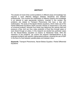 ABSTRACT
The solution of most of the current problems in different areas of knowledge has
required a more effective dialogue between disciplines and between
professionals. This involves the mobilization of different experts and knowledge
in an attempt to seek appropriate solutions. Inserted in this context, the
problems are related to Transport Phenomena that have a bias with
mathematics. The study of the Navier-Stokes equations, which make use of the
Partial Differential Equations (EDP) arouses interest of researchers in the area
of numerical analysis, whereas from these may determine the velocity field and
pressure a flow, and can thus make prediction of fluid flow through pipes or
even blood through an artery. In this research we studied two particular cases
for the Navier-Stokes (equation of motion) to Newtonian fluids. With the
resolution of the problems, we confirm the extreme interdependence of the
proposed problems with specific mathematical artifices, showing the use of EDP
in the flow of a fluid between parallel plates and between discs.
Keywords: Transport Phenomena, Navier-Stokes Equation, Partial Differential
Equations
 