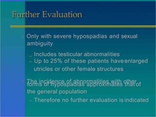 Further Evaluation
Only with severe hypospadias and sexual
ambiguity
– Includes testicular abnormalities
– Up to 25% of these patients haveenlarged
utricles or other female structures
The incidence of abnormalities with other
forms of hypospadias approximates that of
the general population
– Therefore no further evaluation is indicated
 