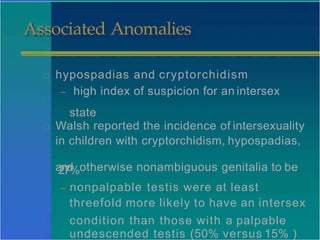 Associated Anomalies
hypospadias and cryptorchidism
– high index of suspicion for an intersex
state
Walsh reported the incidence of intersexuality
in children with cryptorchidism, hypospadias,
a
2
n
7
d
%otherwise nonambiguous genitalia to be
– nonpalpable testis were at least
threefold more likely to have an intersex
condition than those with a palpable
undescended testis (50% versus 15% )
 